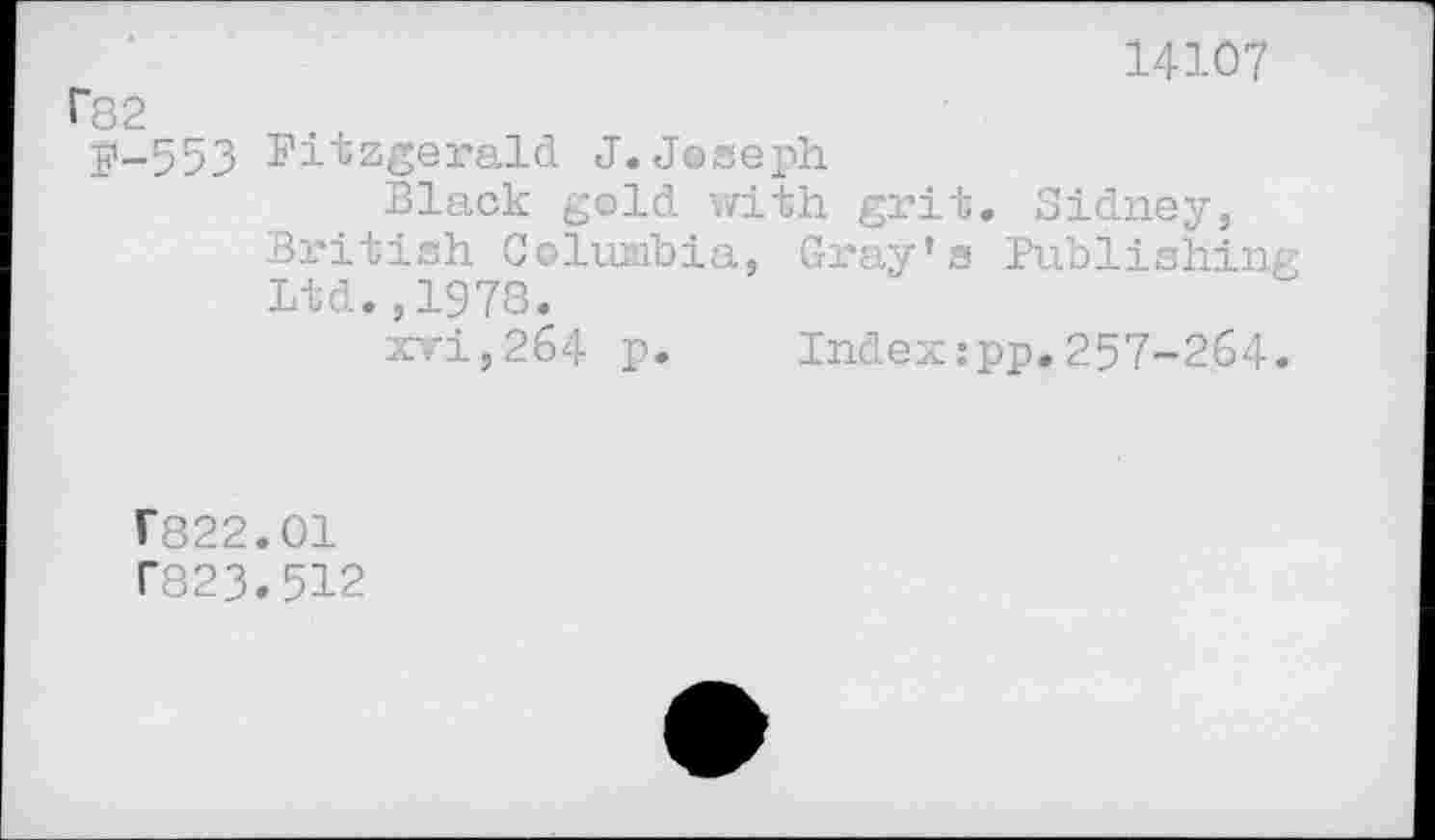 ﻿14107 r82
£'-553 Fitzgerald J. Joseph
Black gold with grit. Sidney, British Columbia, Gray’s Publishin Ltd.,1978.
xvi,264 p. Index:pp.257-264
r822.01 T823.512